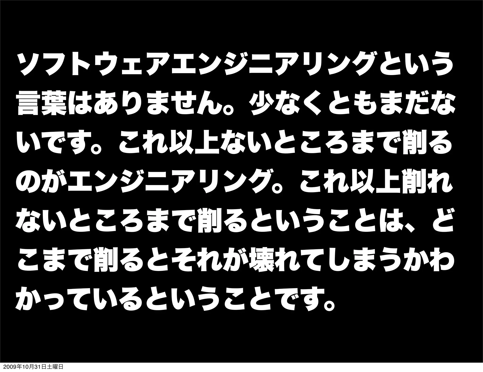 ソフトウェアエンジニアリングという
  言葉はありません。少なくともまだな
  いです。これ以上ないところまで削る
  のがエンジニアリング。これ以上削れ
  ないところまで削るということは、ど
  こまで削るとそれが壊れてしまうかわ
  かっているということです。

2009年10月31日土曜日
 
