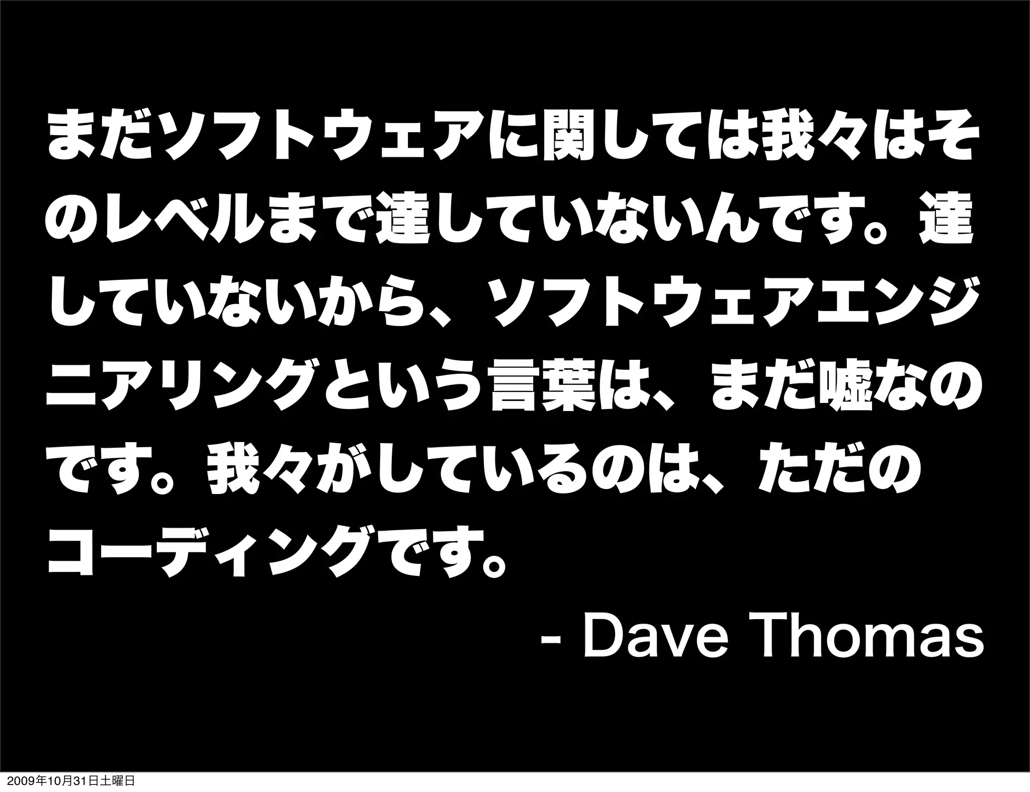 まだソフトウェアに関しては我々はそ
   のレベルまで達していないんです。達
   していないから、ソフトウェアエンジ
   ニアリングという言葉は、まだ嘘なの
   です。我々がしているのは、ただの
   コーディングです。
                 - Dave Thomas

2009年10月31日土曜日
 