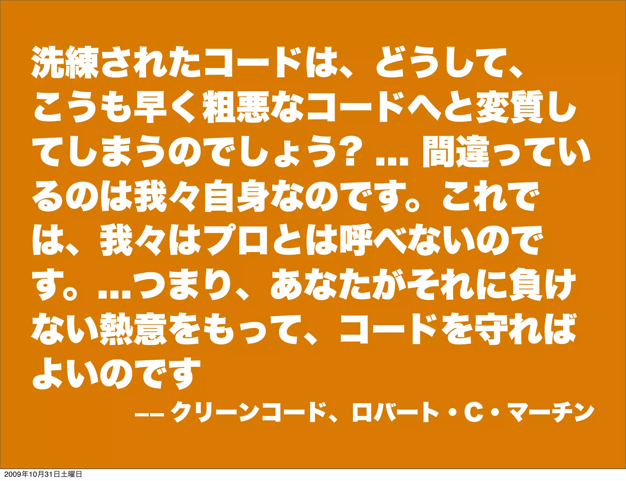 洗練されたコードは、どうして、
    こうも早く粗悪なコードへと変質し
    てしまうのでしょう? ... 間違ってい
    るのは我々自身なのです。これで
    は、我々はプロとは呼べないので
    す。...つまり、あなたがそれに負け
    ない熱意をもって、コードを守れば
    よいのです
                 ーー   クリーンコード、ロバート・C・マーチン

2009年10月31日土曜日
 