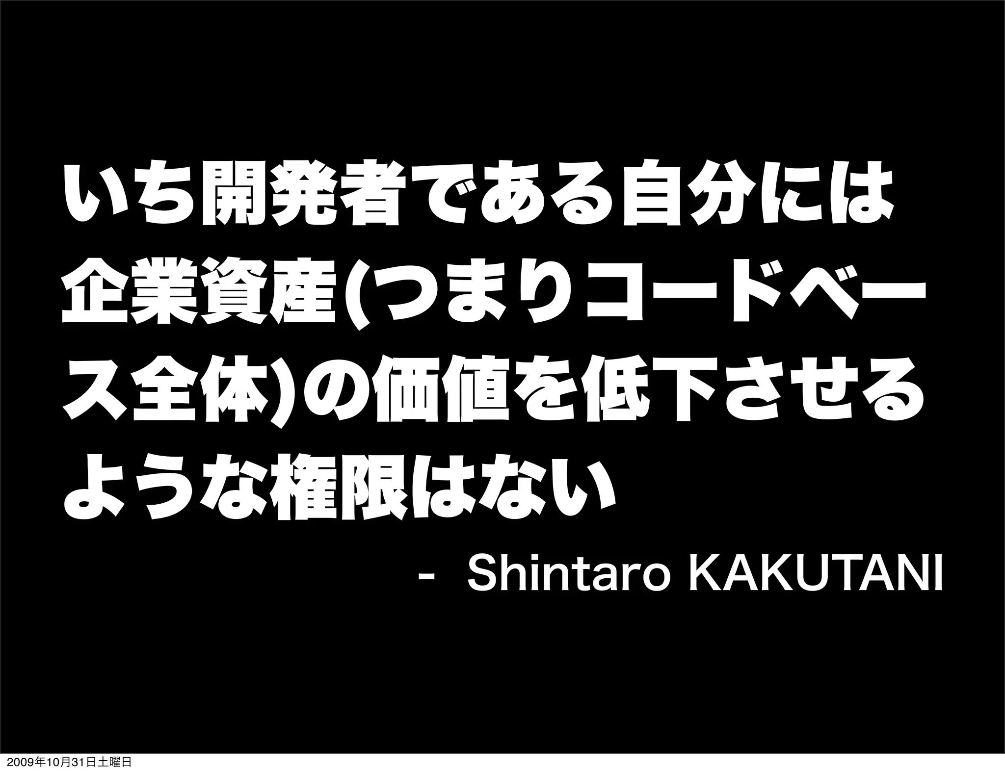いち開発者である自分には
     企業資産(つまりコードベー
     ス全体)の価値を低下させる
     ような権限はない
                 - Shintaro KAKUTANI


2009年10月31日土曜日
 