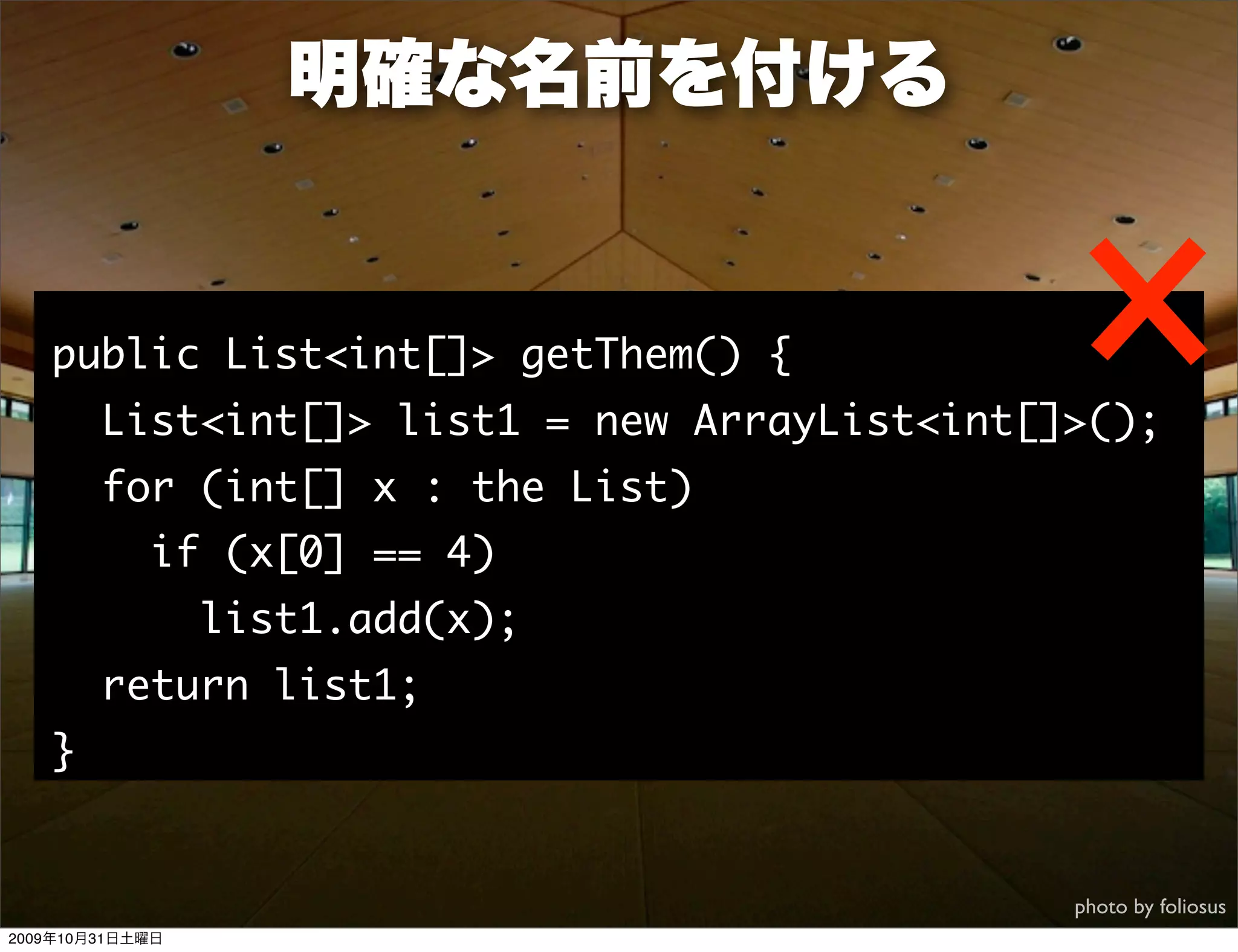 明確な名前を付ける


   public List<int[]> getThem() {
        List<int[]> list1 = new ArrayList<int[]>();
        for (int[] x : the List)
            if (x[0] == 4)
                 list1.add(x);
        return list1;
   }


                                               photo by foliosus
2009年10月31日土曜日
 