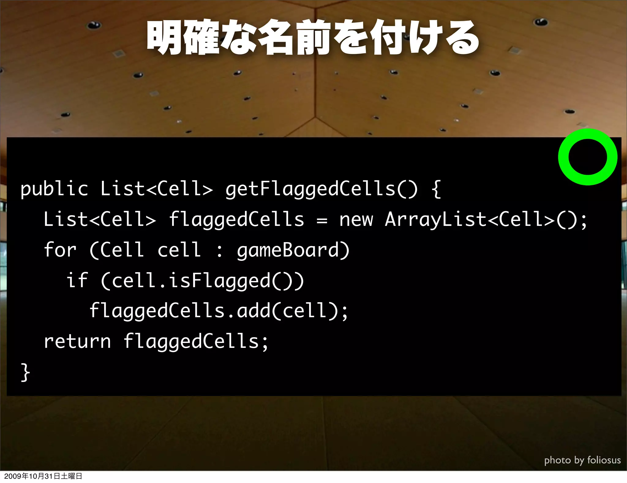 明確な名前を付ける


  public List<Cell> getFlaggedCells() {
      List<Cell> flaggedCells = new ArrayList<Cell>();
      for (Cell cell : gameBoard)
          if (cell.isFlagged())
                 flaggedCells.add(cell);
      return flaggedCells;
  }



                                                  photo by foliosus
2009年10月31日土曜日
 
