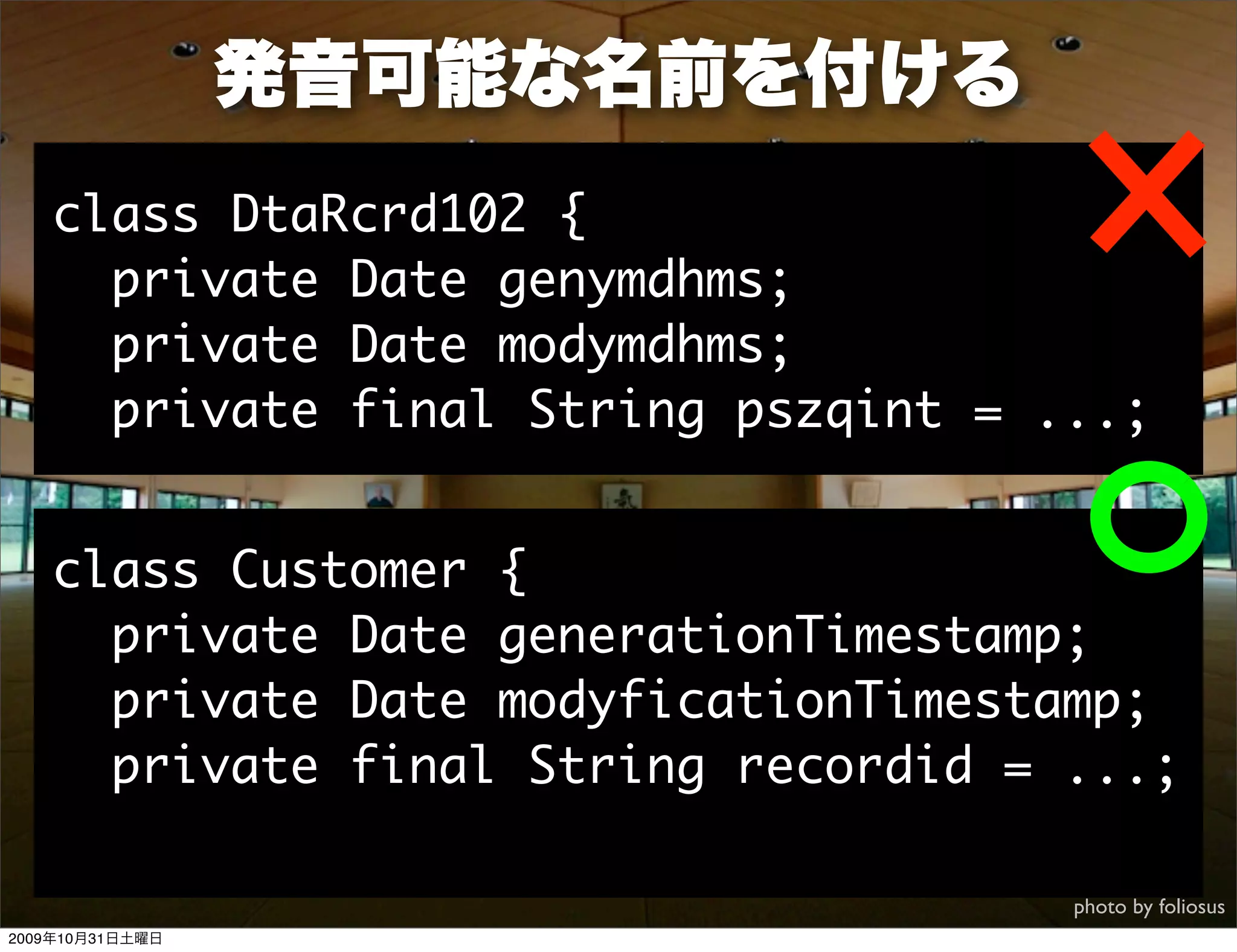 発音可能な名前を付ける
   class DtaRcrd102 {
     private Date genymdhms;
     private Date modymdhms;
     private final String pszqint = ...;


   class Customer {
     private Date generationTimestamp;
     private Date modyficationTimestamp;
     private final String recordid = ...;

                                     photo by foliosus
2009年10月31日土曜日
 