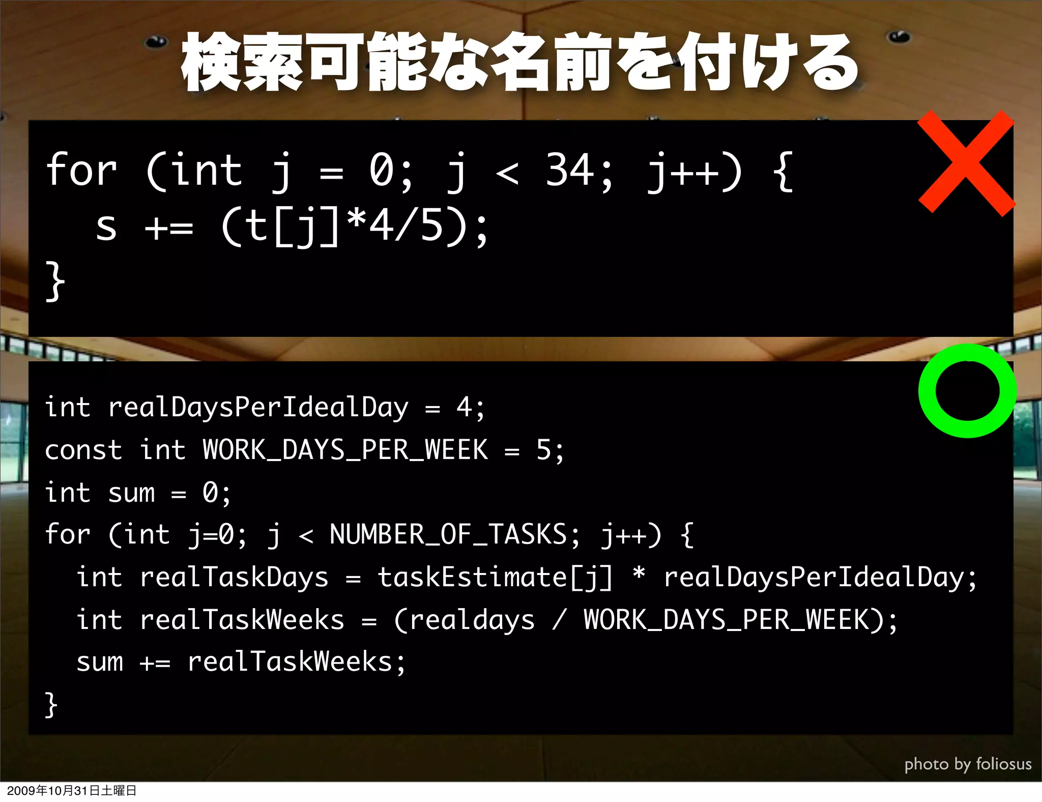 検索可能な名前を付ける
   for (int j = 0; j < 34; j++) {
     s += (t[j]*4/5);
   }

   int realDaysPerIdealDay = 4;
   const int WORK_DAYS_PER_WEEK = 5;
   int sum = 0;
   for (int j=0; j < NUMBER_OF_TASKS; j++) {
       int realTaskDays = taskEstimate[j] * realDaysPerIdealDay;
       int realTaskWeeks = (realdays / WORK_DAYS_PER_WEEK);
       sum += realTaskWeeks;
   }

                                                              photo by foliosus
2009年10月31日土曜日
 
