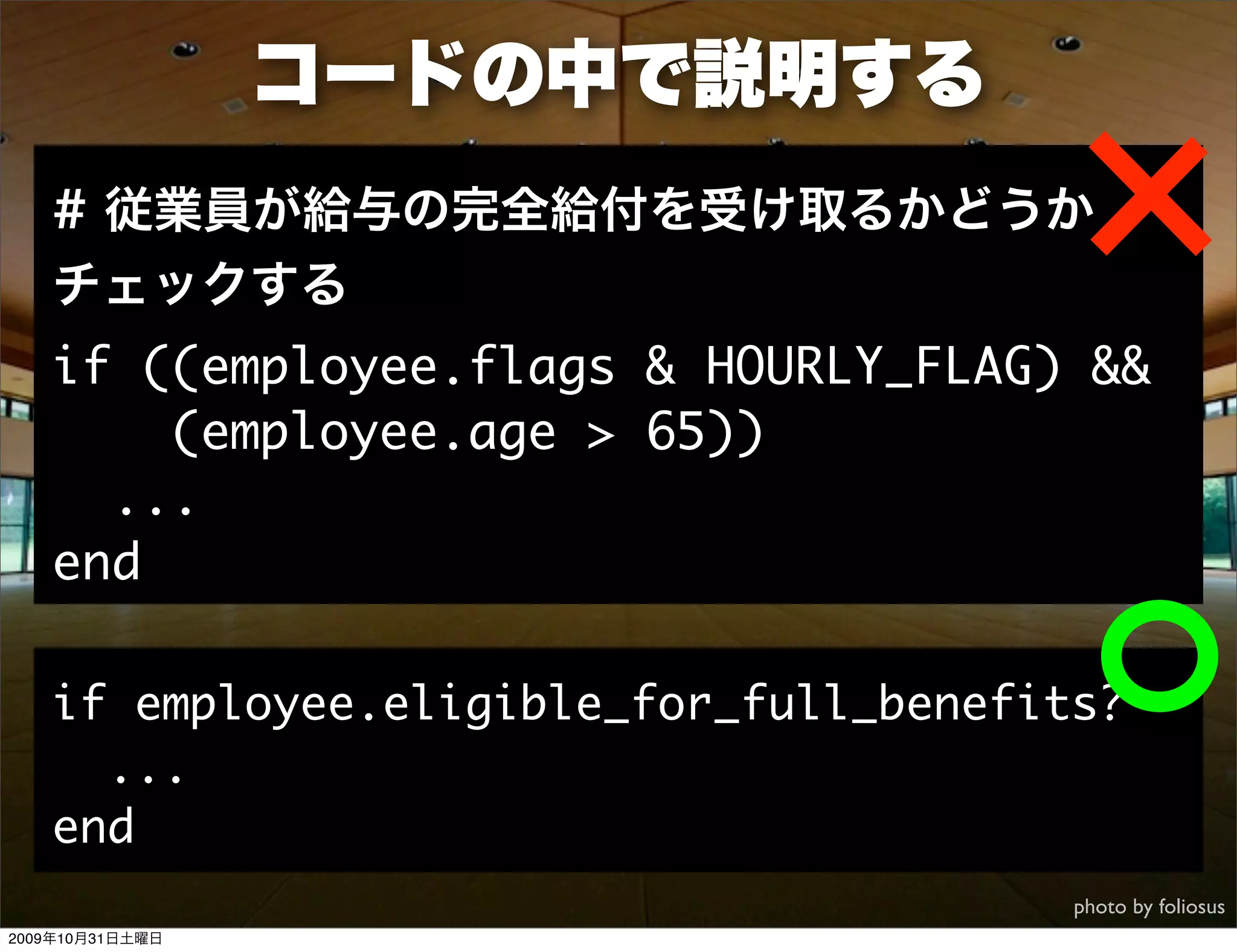 コードの中で説明する
   # 従業員が給与の完全給付を受け取るかどうか
   チェックする
   if ((employee.flags & HOURLY_FLAG) &&
       (employee.age > 65))
     ...
   end

   if employee.eligible_for_full_benefits?
     ...
   end
                                        photo by foliosus
2009年10月31日土曜日
 