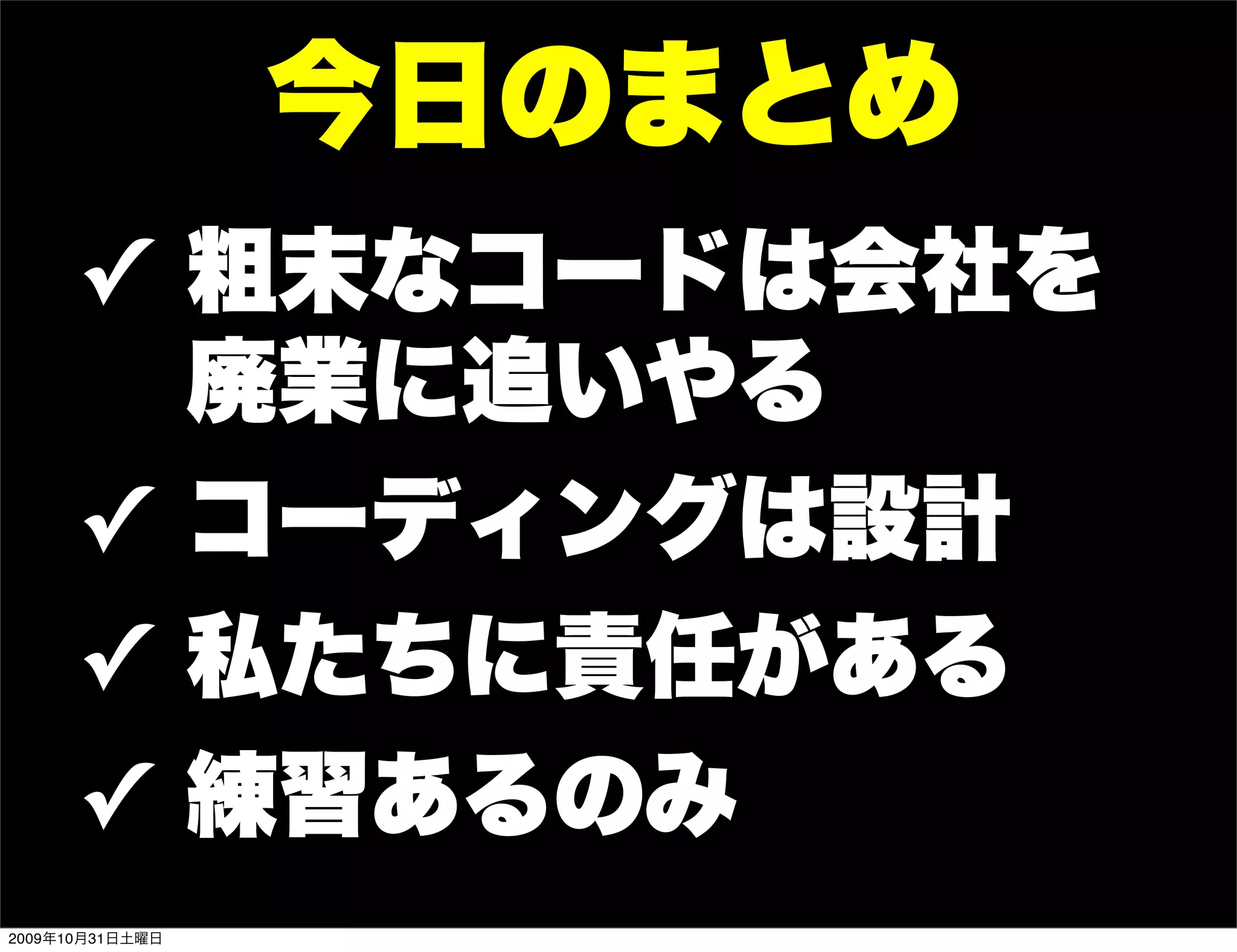 今日のまとめ
      ✓ 粗末なコードは会社を
        廃業に追いやる
      ✓ コーディングは設計
      ✓ 私たちに責任がある
      ✓ 練習あるのみ
2009年10月31日土曜日
 