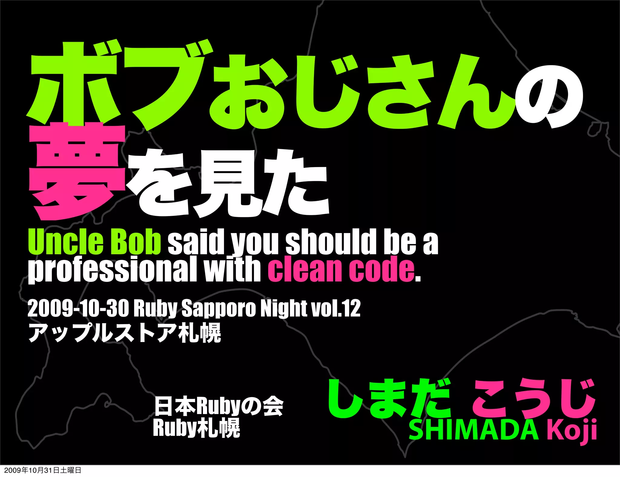 ボブおじさんの
   夢を見た
    Uncle Bob said you should be a
    professional with clean code.
    2009-10-30 Ruby Sapporo Night vol.12
    アップルストア札幌


                 日本Rubyの会
                 Ruby札幌
                                   しまだ こうじ
                                           SHIMADA Koji
2009年10月31日土曜日
 