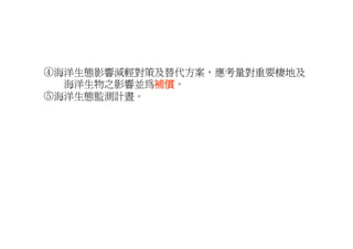 ④海洋生態影響減輕對策及替代方案，應考量對重要棲地及
④海洋生態影響減輕對策及替代方案 應考量對重要棲地及
  海洋生物之影響並為補償
           補償。
⑤海洋生態監測計晝。
 