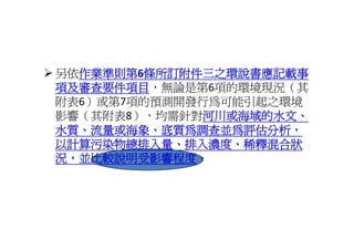 另依作業準則第6條所訂附件三之環說書應記載事
  作業準則第6
  作業準則第
項及審查要件項目，無論是第6項的環境現況（其
項及審查要件項目
附表6）或第7項的預測開發行為可能引起之環境
附表 ）或第 項的預測開發行為可能引起之環境
影響（其附表8），均需針對河川或海域的水文、
             河川或海域的水文、
水質、流量或海象、底質為調查並為評估分析，
水質 流量或海象 底質為調查並為評估分析
以計算污染物總排入量、排入濃度、稀釋混合狀
況，並比較說明受影響程度。
況，並比較說明受影響程度
況 並比較說明受影響程度
 