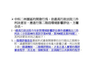 中科二林園區的開發行為，依最高行政法院三件
 中科二林園區的開發行為 依最高行政法院三件
 判決意旨，應進行第二階段環境影響評估，方屬
 合法。
 合法
    最高行政法院今年針對環境影響評估事件連續做出三件
(一)最高行政法院今年針對環境影響評估事件連續做出三件
   判決（分別是98年度訴字第 號 第
   判決（分別是98年度訴字第47號、第708號及第772號）
           年度訴字第47號、第708號及第
                        號及第772號）
                              號）。
   其判決要旨共同之處如下：
1 一階環評僅是從
   一階環評僅是從書面形式審查開發單位自行提出之預測分
1. 一階環評僅是從
   析，過慮開發行為對環境是否有重大影響之虞，所以性質
   上是一篩選機制 二階環評開始，才真正進入實質的環評
      一篩選機制；二階環評開始 才真正進入實質的環評
      一篩選機制；二階環評開始，才真正進入實質的環評
            二階環評開始
   審查程序，而且是一個較慎密，並須踐行公共參與的程序。
   審查程序，而且是一個較慎密，並須踐行公共參與的程序
 