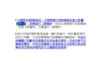 2.依環評法第8條規定 只要開發行為對環境有重大影響
  依環評法第 條規定，只要開發行為對環境有重大影響
   環評法第8
   環評法第
「之虞」，即應進行二階環評，而非必須開發行為對環境
「之虞」，即應進行二階環評
「有重大影響時」方應進行二階環評。
「有重大影響時 方應進行二階環評。

3.經公告後的環評審查結論，屬行政處分。對於屬高度科
技性之判斷，司法固應專重行政機關的判斷餘地，惟如行
                        如行
政機關之判斷有恣意濫用及其他違法情形，司法仍得予以
撤銷或變更。中科后里農場七星基地被台北高等行政法院
撤銷或變更 中科后里農場七星基地被台北高等行政法院
96年訴字第1117號判決予以撤銷即是著例。
96年訴字第1117號判決予以撤銷即是著例
 