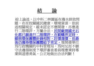 結   論
綜上論述，以中科二林園區在廢水排放問
綜上論述 以中科二林園區在廢水排放問
題，在在攸關國民健康，環境資源，依前
述相關規定，縱未認定不應開發，亦應進
述相關規定 縱未認定不應開發 亦應進
行二階環評，方屬合法。民間廠商國光石
           民間廠商國光石
化都已願進行二階環評，在範疇界定時，
化都已願進行二階環評 在範疇界定時
雖與環保團體針鋒相對，討價還價，但最
後仍獲得環保團體給予肯定。惟開發單位
後仍獲得環保團體給予肯定。
為行政機關的中科管理局，為何反而不願
守法遵循制度？環評審查委員理應秉持專
業與道德勇氣，公正地做出合法判斷！
 