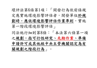 環評法第6條第1項
環評法第6條第1項：「開發行為依前條規
           開發行為依前條規
定應實施環境影響評估者，開發單位於規
劃時，應依環境影響評估作業準則，實施
第一階段環境影響評估」
第一階段環境影響評估
同法施行細則第8條
同法施行細則第8條：「本法第六條第一項
           本法第六條第一項
之規劃，指可行性研究、先期作業
            先期作業、準備
申請許可或其他經中央主管機關認定為有
關規劃之階段行為」。
 