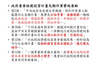 • 政府重要經建投資計畫先期作業實施要點
• 第5條：「中央政府各有關主管機關，對於所管第三點
  第5條： 中央政府各有關主管機關，對於所管第三點
  範圍內之各類計畫，應事先全面考量，通盤規劃
               全面考量，通盤規劃…積極
  就成本效益、環境影響、技術方法、市場狀況、財務方
  案、及風險與不定性等，詳加評估…」
• 第10條：「下列各項有關資料 應隨同所提計畫附送
  第10條：「下列各項有關資料，應隨同所提計畫附送，
  並由中央主管機關審核後，一併轉送行政院經濟建設委
  員會…新興計畫如另有必須之配合計畫，亦應附送」
  員會 新興計畫如另有必須之配合計畫 亦應附送
• 第12條：「行政院經濟建設委員會審議結果，對於認為
  可行之各項計畫，應衡酌國家資源負擔能力，議定優先
  可行之各項計畫 應衡酌國家資源負擔能力 議定優先
            衡酌國家資源負擔能力，議定優先
            衡酌國家資源負擔能力
  順序…」
  順序
• 第13條：「…預算審核會議之審核，若涉及
                    涉及行政院經濟
  建設委員會審議結果之變更
          結果之變更，應會知行政院經濟建設委
  員會共同參與審核」。
 