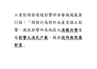 工業區開發環境影響評估審議規範第
11條：「開發行為對於水產資源之影
響，應就影響所及地區之漁獲改變
           漁獲改變及
受影響之漁民戶數
 影響之漁民戶數，提出說明與因應
           說明與因應
對策」
對策
 