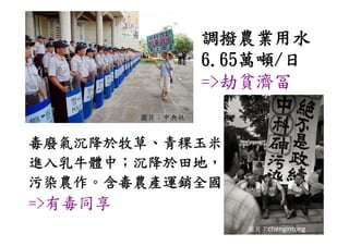 調撥農業用水
                  6.65萬噸/
                  6.65萬噸/日
                  =>劫貧濟冨
         圖片：中央社


毒廢氣沉降於牧草、青稞玉米
進入乳牛體中；沉降於田地，
污染農作。含毒農產運銷全國
污染農作 含毒農產運銷全國
=>有毒同享
 >有毒同享
                     圖片：chengintong
 