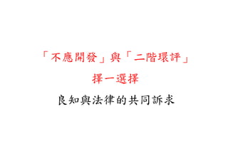 「不應開發」與「二階環評」
     」      」
    擇一選擇
 良知與法律的共同訴求
 