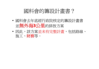國科會的籌設計畫書？
• 國科會去年底經行政院核定的籌設計畫書
  並無外海3公里的排放方案
• 因此，該方案並未有完整計畫，包括路線、
  施工、財務等。
  施工 財務等
 