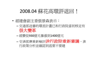 2008 04 蘇花高環評退回！
  2008.04 蘇花高環評退回！
• 經建會副主委張景森表示
  經建會副主委張景森表示：
 – 交通部送審的環差計畫已和行政院當初核定有
  很大變革
 – 經費從930億元暴漲到1400億元
 – 交通部應重新檢討送行政院重新審議，進
   行政策分析並確認到底要不要建
 