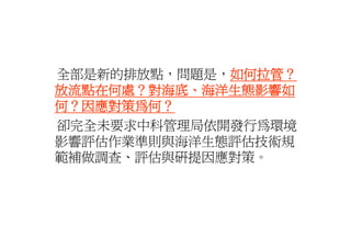 全部是新的排放點，問題是，如何拉管？
全部是新的排放點 問題是 如何拉管
             如何拉管？
放流點在何處？對海底、海洋生態影響如
何？因應對策為何？
卻完全未要求中科管理局依開發行為環境
影響評估作業準則與海洋生態評估技術規
範補做調查、評估與研提因應對策。
範補做調查 評估與研提因應對策
 