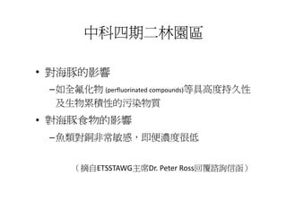 中科四期二林園區

• 對海豚的影響
 –如全氟化物 (perfluorinated compounds)等具高度持久性
  及生物累積性的污染物質
• 對海豚食物的影響
 –魚類對銅非常敏感，即便濃度很低


     （摘自ETSSTAWG主席Dr. Peter Ross回覆諮詢信函）
     （摘自ETSSTAWG主席Dr. Peter Ross回覆諮詢信函）
 