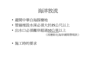 海洋放流
• 避開中華白海豚棲地
• 管線埋設水深必須大於25公尺以上
• 出水口必須離岸超過10公里以上
            （因應彰化海岸潮間帶現狀）
             因應彰化海岸潮間帶現狀


• 施工時的要求
 