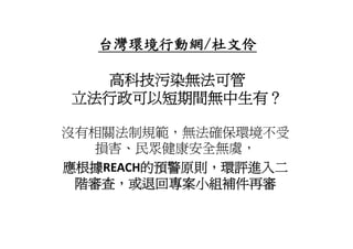 台灣環境行動網/
   台灣環境行動網/杜文伶

  高科技污染無法可管
立法行政可以短期間無中生有？

沒有相關法制規範，無法確保環境不受
   損害 民眾健康安全無虞
   損害、民眾健康安全無虞，
應根據REACH的預警原則，環評進入二
 階審查，或退回專案小組補件再審
 階審查 或退回專案小組補件再審
 