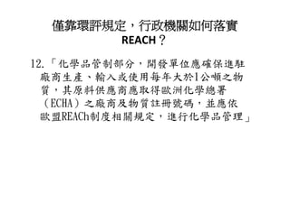僅靠環評規定，行政機關如何落實
        REACH？
12.「化學品管制部分，開發單位應確保進駐
  廠商生產 輸入或使用每年大於1公噸之物
  廠商生產、輸入或使用每年大於1公噸之物
  質，其原料供應商應取得歐洲化學總署
  （ECHA）之廠商及物質註冊號碼，並應依
  歐盟REACh制度相關規定，進行化學品管理」
 