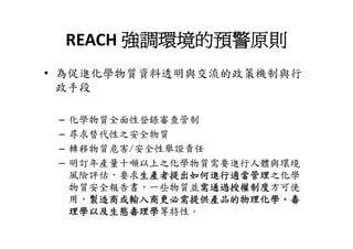 REACH 強調環境的預警原則
     REACH 強調環境的預警原則
• 為促進化學物質資料透明與交流的政策機制與行
  政手段

 –   化學物質全面性登錄審查管制
 –   尋求替代性之安全物質
 –   轉移物質危害/安全性舉證責任
 –   明訂年產量十噸以上之化學物質需要進行人體與環境
     風險評估，要求生產者提出如何進行適當管理之化學
     物質安全報告書，一些物質並需通過授權制度方可使
     用，製造商或輸入商更必需提供產品的物理化學、毒
     理學以及生態毒理學等特性。
     理學以及生態毒理學等特性
 