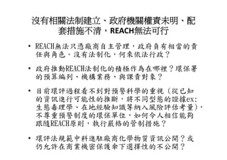 沒有相關法制建立、政府機關權責未明、配
   套措施不清，REACH無法可行
• REACH無法只憑廠商自主管理 政府負有相當的責
  REACH無法只憑廠商自主管理，政府負有相當的責
  任與角色。沒有法制化，何來依法行政？
• 政府推動REACH法制化的積極作為在哪裡？環保署
  的預算編列、機構業務、與課責對象？
• 目前環評過程看不到對預警科學的重視 (從已知
  的資訊進行可能性的推斷，將不同型態的證據ex:
  生態毒理學、在地經驗知識等納入風險評估考量)，
  不尊重預警制度的環保單位 如何令人相信能夠
  不尊重預警制度的環保單位，如何令人相信能夠
  跟隨REACH原則，執行嚴格的管制措施？
• 環評法規範中科進駐廠商化學物質資訊公開？或
  仍允許在商業機密保護傘下選擇性的不公開？
 