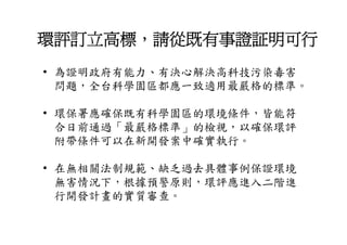 環評訂立高標，請從既有事證証明可行
• 為證明政府有能力 有決心解決高科技污染毒害
  為證明政府有能力、有決心解決高科技污染毒害
  問題，全台科學園區都應一致適用最嚴格的標準。

• 環保署應確保既有科學園區的環境條件，皆能符
  合日前通過「最嚴格標準」的檢視，以確保環評
  合日前通過「最嚴格標準 的檢視 以確保環評
  附帶條件可以在新開發案中確實執行。

• 在無相關法制規範、缺乏過去具體事例保證環境
  無害情況下，根據預警原則，環評應進入二階進
  無害情況下 根據預警原則 環評應進入二階進
  行開發計畫的實質審查。
 