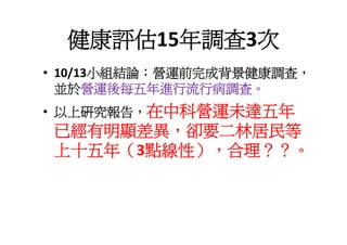 健康評估15年調查3次
       小組結論 營運前完成背景健康調查
• 10/13小組結論：營運前完成背景健康調查，
  並於營運後每五年進行流行病調查。
• 以上研究報告，在中科營運未達五年
已經有明顯差異，卻要二林居民等
上十五年（3點線性），合理？？。
 