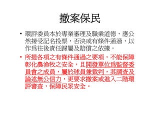 撤案保民
• 環評委員本於專業審理及職業道德 應公
  環評委員本於專業審理及職業道德，應公
  然接受記名投票，否決或有條件通過，以
  作為往後責任歸屬及賠償之依據。
• 所提各項之有條件通過之要項，不能保障
  彰化農漁牧之安全，且開發單位為監督委
  員會之成員，屬於球員兼裁判，其調查及
  員會之成員 屬於球員兼裁判 其調查及
  論述無公信力，更要求撤案或進入二階環
  評審查，保障民眾安全。
 