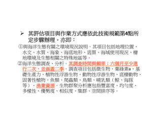 其評估項目與作業方式應依此技術規範第4點所
  其評估項目與作業方式應依此技術規範第 點所
  定步驟辦理。亦即：
①與海洋生態有關之環境現況說明。其項目包括地理位置、
 水文、水質、海象、海底地形、底質、海域使用現況、棲
 地環境及生態相關之特殊地區等。
 地環境及生態相關之特殊地區等
②海洋生態調查、分析。其調查時間與頻率；六個月至少進
           其調查時間與頻率；六個月至少進
 行二次 並涵蓋二季
 行二次，並涵蓋二季。調查項目包括微生物、葉綠素a、基
 行二次，並涵蓋二季 調查項目包括微生物 葉綠素a 基
 礎生產力、植物性浮游生物、動物性浮游生物、底棲動物、
 固著性植物、魚類、爬蟲類、鳥類、哺乳類（鯨、海豚
 等）、漁業資源
    漁業資源。生物群聚分析應包指豐富度、均勻度、
 多樣性、優勢度、相似度、集群、空間排序等。
 