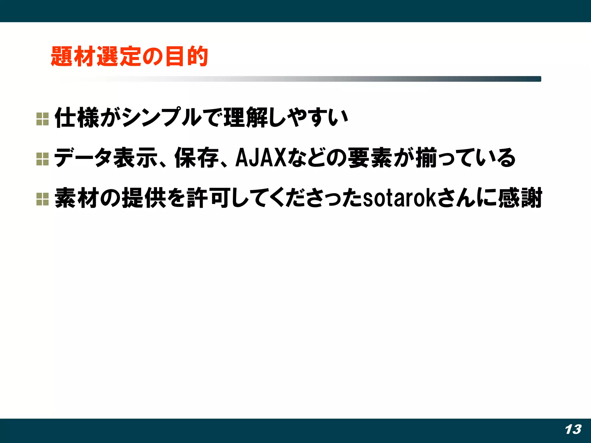 題材選定の目的

仕様がシンプルで理解しやすい
データ表示、保存、AJAXなどの要素が揃っている
素材の提供を許可してくださったsotarokさんに感謝




                              13
 