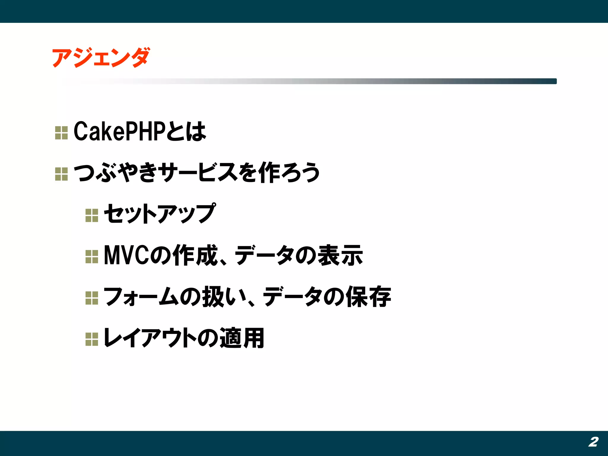 アジェンダ


 CakePHPとは
 つぶやきサービスを作ろう
   セットアップ
   MVCの作成、データの表示
   フォームの扱い、データの保存
   レイアウトの適用‫‏‬



                    2
 