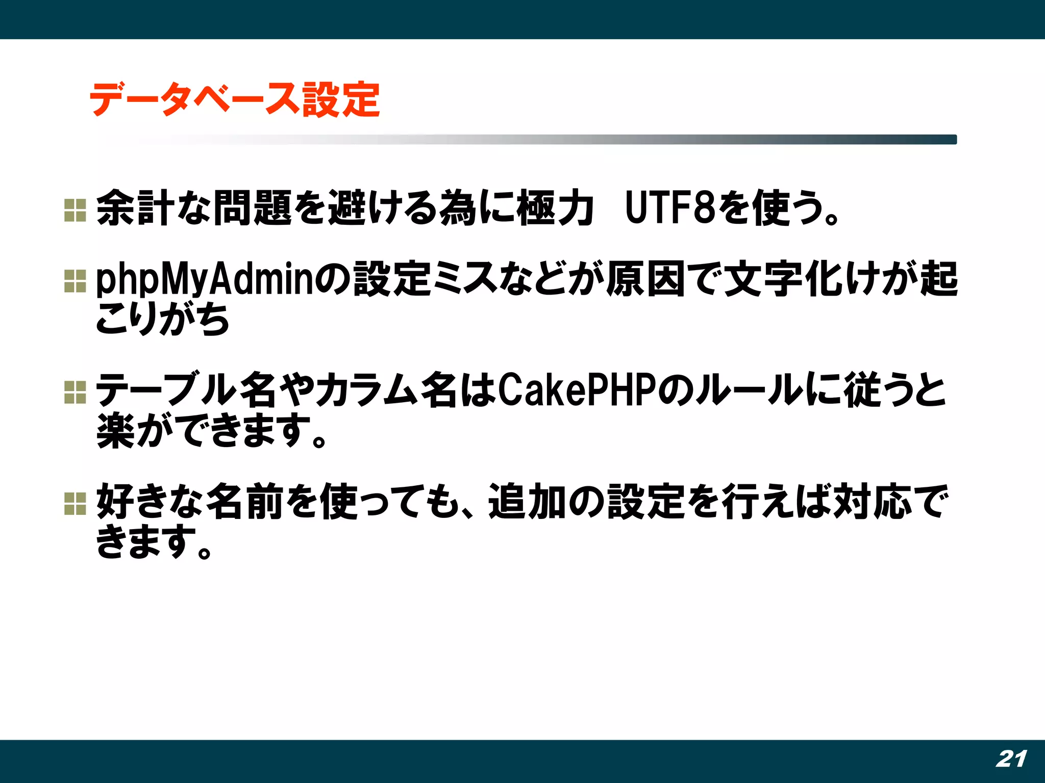 データベース設定

余計な問題を避ける為に極力 UTF8を使う。
phpMyAdminの設定ミスなどが原因で文字化けが起
こりがち
テーブル名やカラム名はCakePHPのルールに従うと
楽ができます。
好きな名前を使っても、追加の設定を行えば対応で
きます。




                              21
 