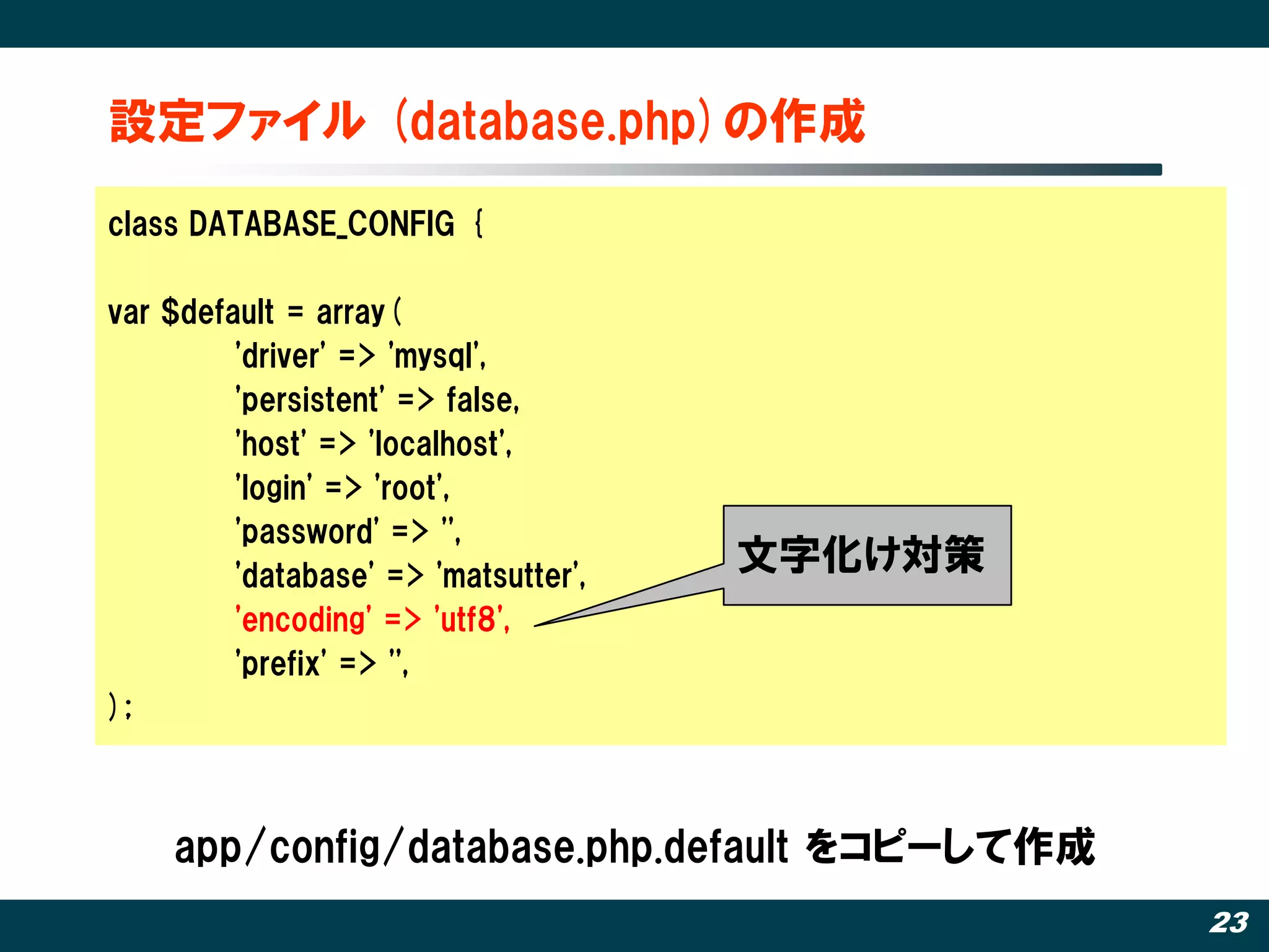 設定ファイル (database.php)の作成
class DATABASE_CONFIG {

var $default = array(
         'driver' => 'mysql',
         'persistent' => false,
         'host' => 'localhost',
         'login' => 'root',
         'password' => '',
         'database' => 'matsutter',
                                      文字化け対策
         'encoding' => 'utf8',
         'prefix' => '',
);



    app/config/database.php.default をコピーして作成
                                               23
 