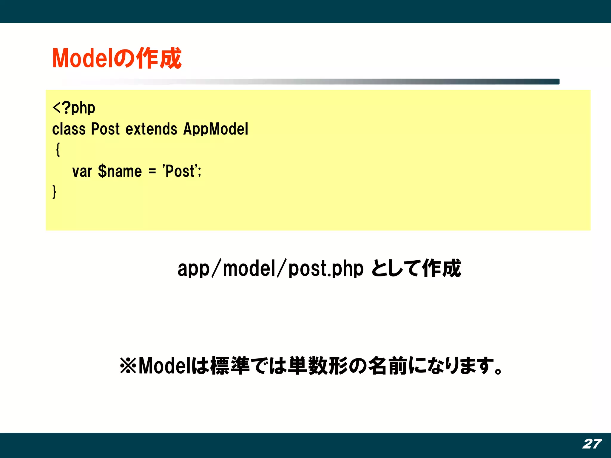 Modelの作成
<?php
class Post extends AppModel
{
   var $name = 'Post';
}




                 app/model/post.php として作成



         ※Modelは標準では単数形の名前になります。


                                            27
 