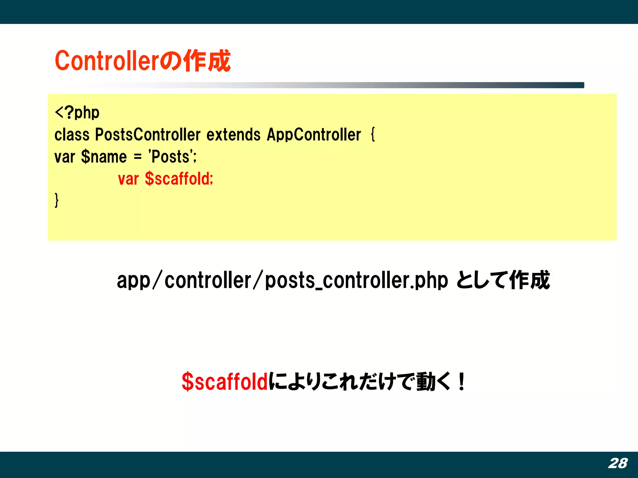 Controllerの作成
<?php
class PostsController extends AppController {
var $name = 'Posts';
         var $scaffold;
}




        app/controller/posts_controller.php として作成



                 $scaffoldによりこれだけで動く！


                                                    28
 