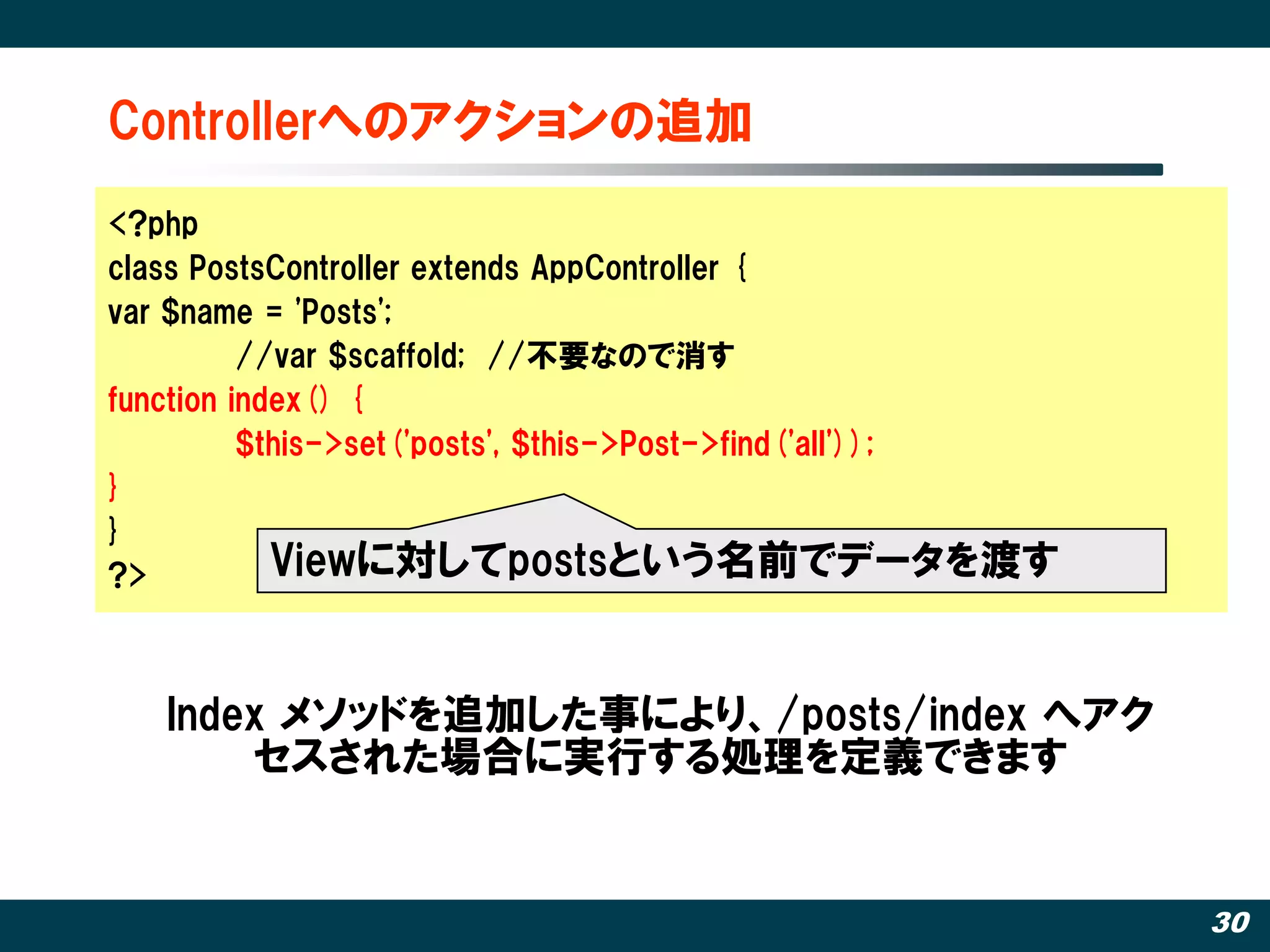 Controllerへのアクションの追加
<?php
class PostsController extends AppController {
var $name = 'Posts';
          //var $scaffold; //丌要なので消す
function index() {
          $this->set('posts', $this->Post->find('all'));
}
}
?>          Viewに対してpostsという名前でデータを渡す


   Index メソッドを追加した事により、/posts/index へアク
       セスされた場合に実行する処理を定義できます


                                                           30
 