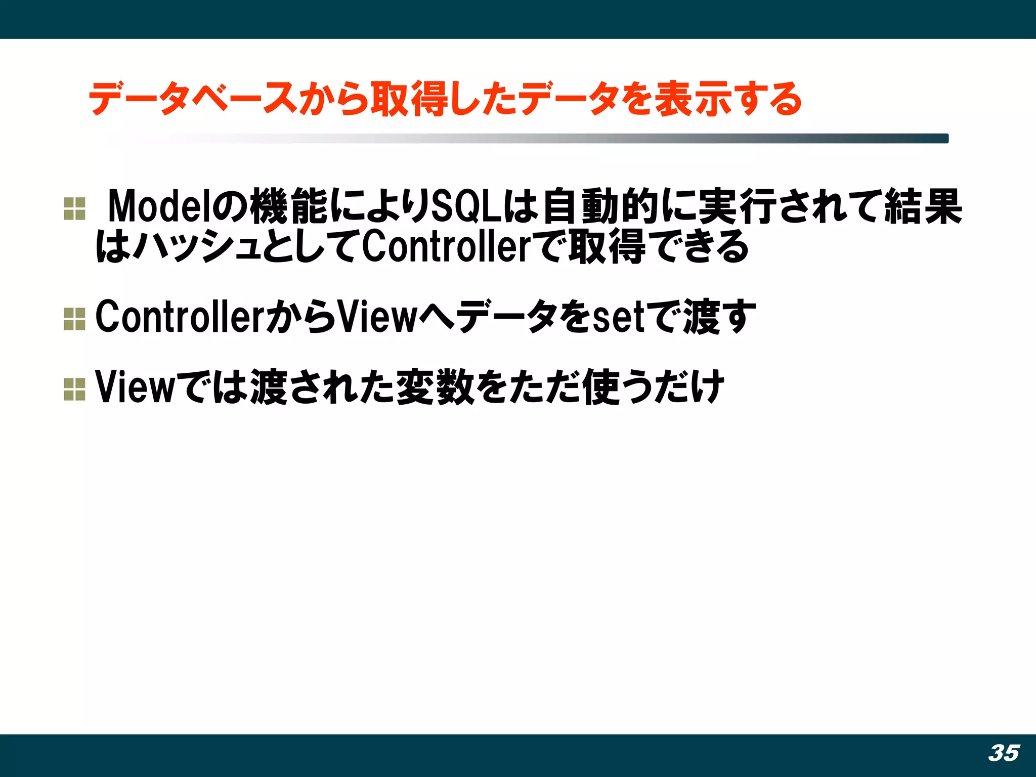 データベースから取得したデータを表示する

Modelの機能によりSQLは自動的に実行されて結果
はハッシュとしてControllerで取得できる
ControllerからViewへデータをsetで渡す
Viewでは渡された変数をただ使うだけ




                              35
 