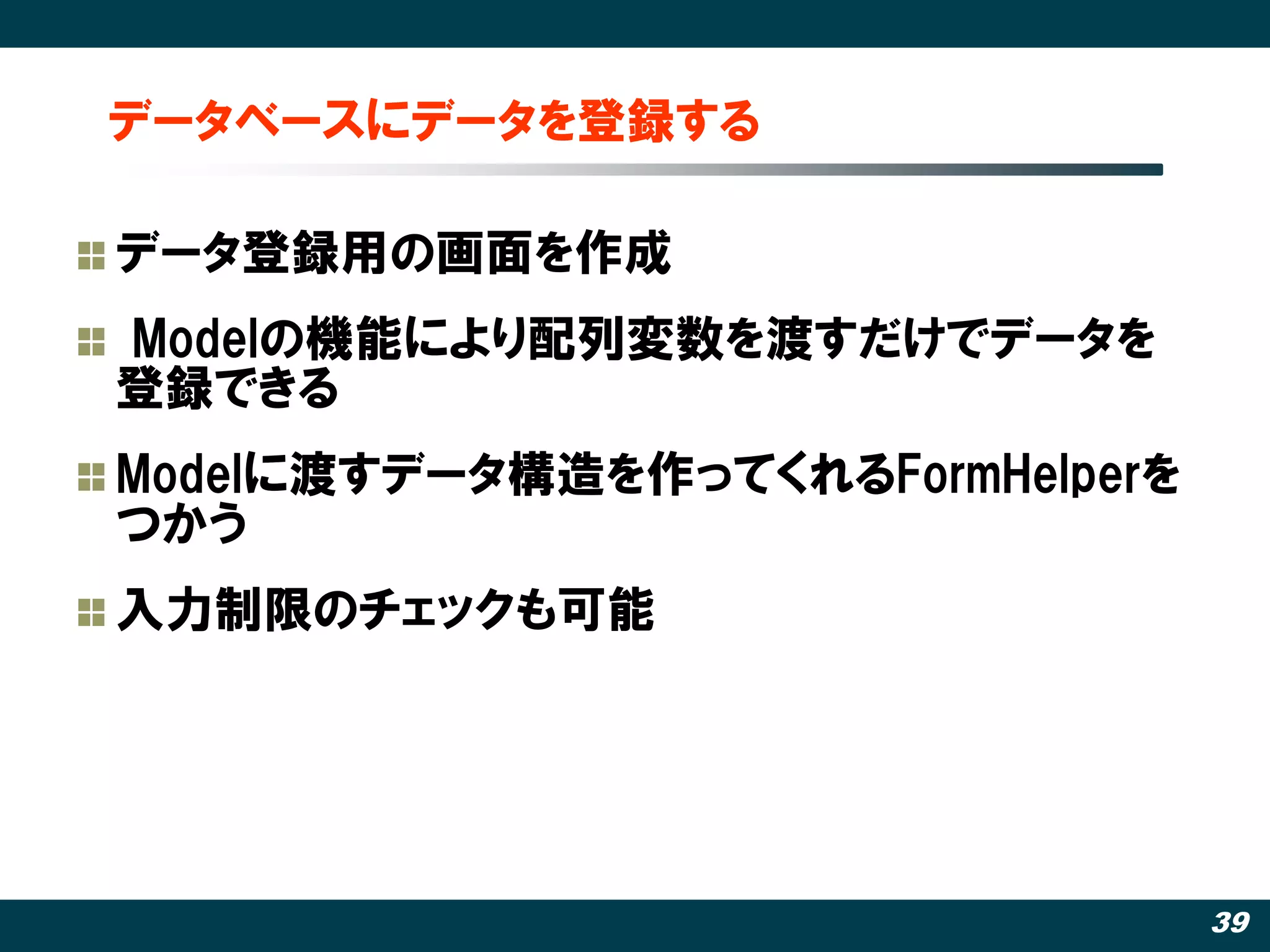 データベースにデータを登録する

データ登録用の画面を作成
Modelの機能により配列変数を渡すだけでデータを
登録できる
Modelに渡すデータ構造を作ってくれるFormHelperを
つかう
入力制限のチェックも可能




                                  39
 