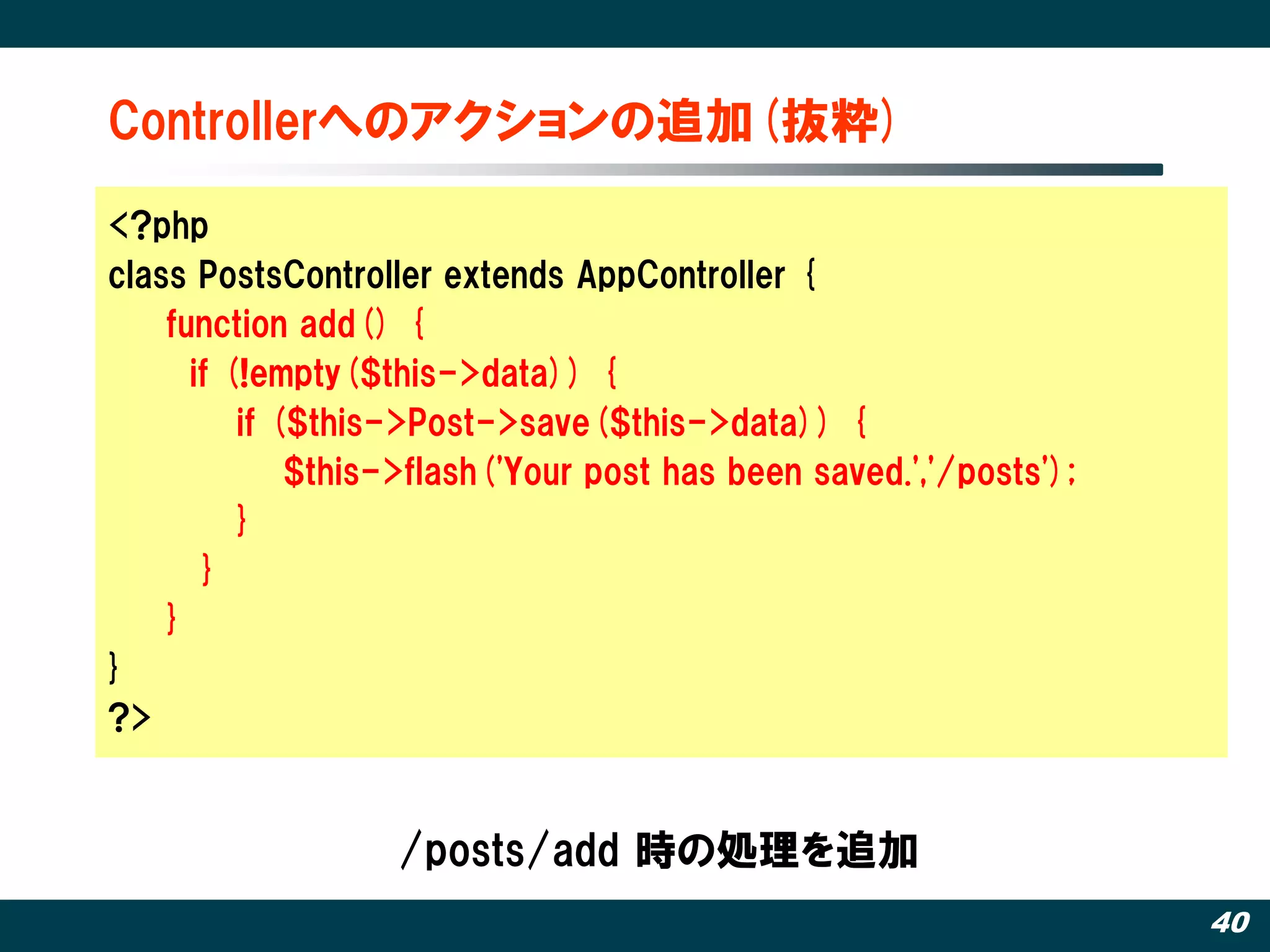 Controllerへのアクションの追加(抜粋)‫‏‬

<?php
class PostsController extends AppController {
    function add() {
      if (!empty($this->data)) {
          if ($this->Post->save($this->data)) {
              $this->flash('Your post has been saved.','/posts');
          }
       }
    }
}
?>


                   /posts/add 時の処理を追加
                                                                    40
 
