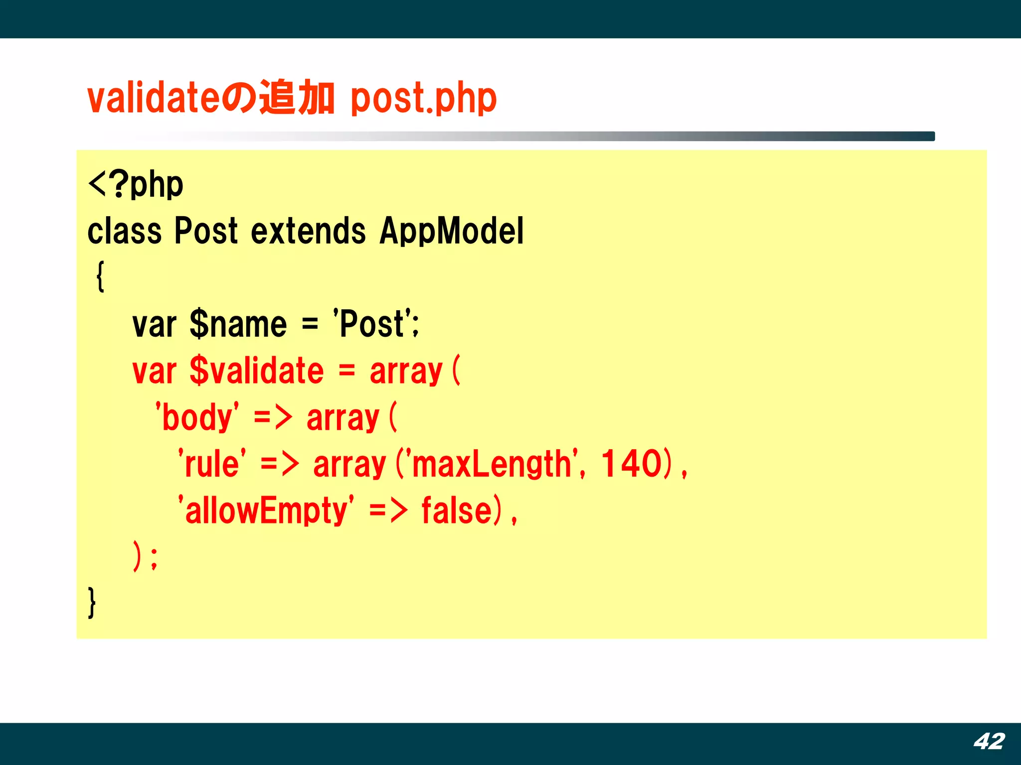validateの追加 post.php

<?php
class Post extends AppModel
{
   var $name = 'Post';
   var $validate = array(
     'body' => array(
       'rule' => array('maxLength', 140),
       'allowEmpty' => false),
   );
}


                                            42
 