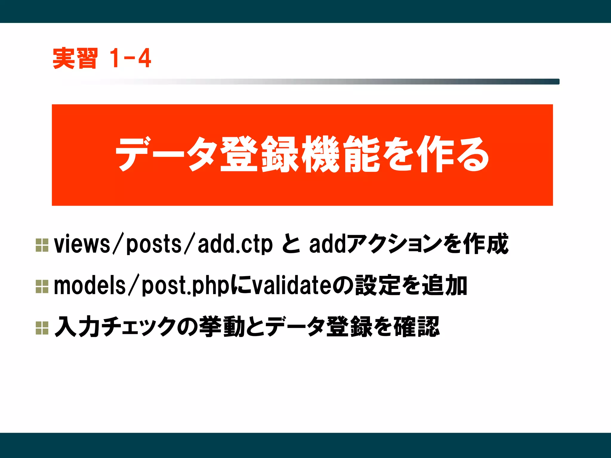 実習 1-4



    データ登録機能を作る

views/posts/add.ctp と addアクションを作成
models/post.phpにvalidateの設定を追加
入力チェックの挙動とデータ登録を確認
 