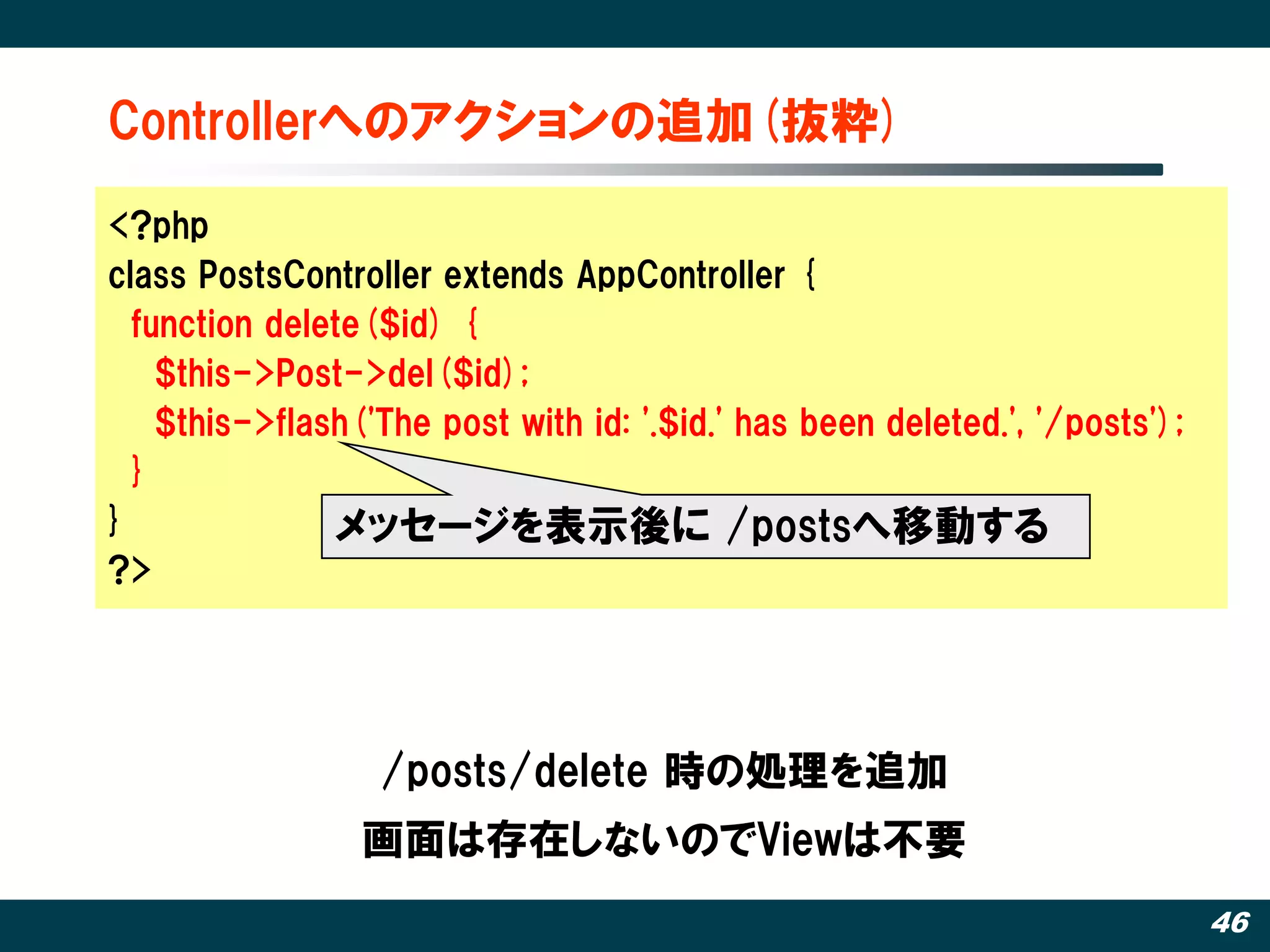 Controllerへのアクションの追加(抜粋)‫‏‬

<?php
class PostsController extends AppController {
  function delete($id) {
    $this->Post->del($id);
    $this->flash('The post with id: '.$id.' has been deleted.', '/posts');
  }
}              メッセージを表示後に /postsへ移動する
?>




                  /posts/delete 時の処理を追加
                 画面は存在しないのでViewは丌要
                                                                             46
 