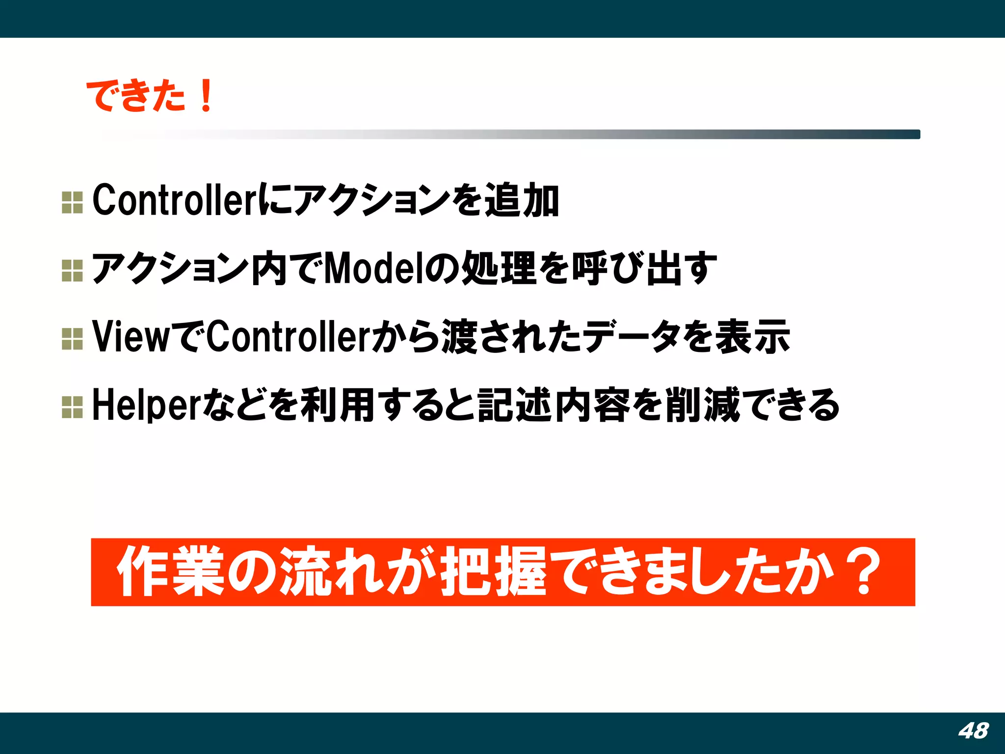 できた！

Controllerにアクションを追加
アクション内でModelの処理を呼び出す
ViewでControllerから渡されたデータを表示
Helperなどを利用すると記述内容を削減できる



作業の流れが把握できましたか？

                              48
 