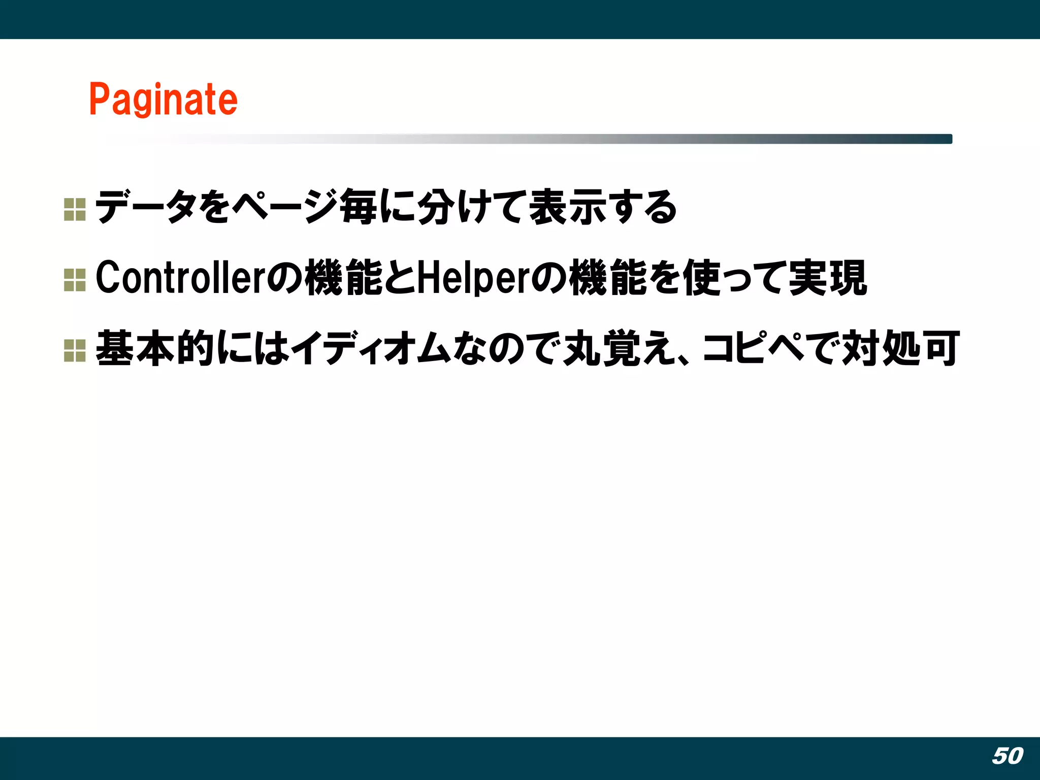 Paginate

データをページ毎に分けて表示する
Controllerの機能とHelperの機能を使って実現
基本的にはイディオムなので丸覚え、コピペで対処可




                                50
 