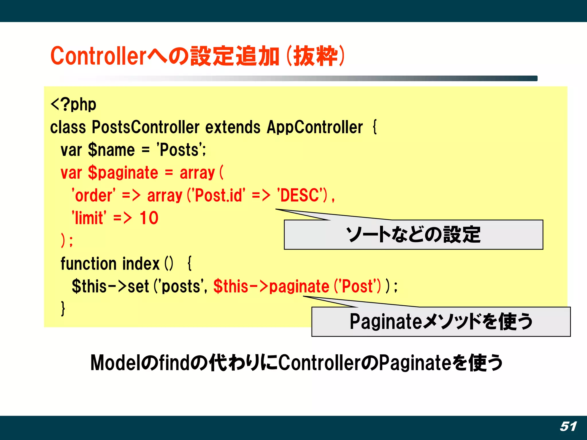 Controllerへの設定追加(抜粋)‫‏‬

<?php
class PostsController extends AppController {
  var $name = 'Posts';
  var $paginate = array(
    'order' => array('Post.id' => 'DESC'),
    'limit' => 10
  );                                       ソートなどの設定
  function index() {
    $this->set('posts', $this->paginate('Post'));
  }
                                   Paginateメソッドを使う

    Modelのfindの代わりにControllerのPaginateを使う


                                                      51
 